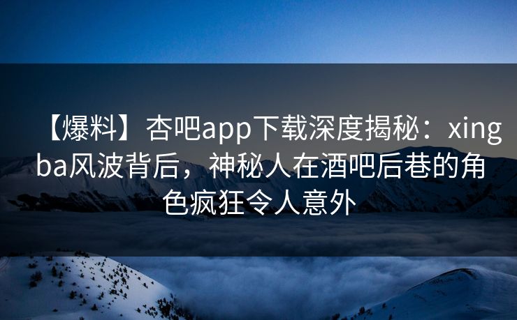 【爆料】杏吧app下载深度揭秘：xingba风波背后，神秘人在酒吧后巷的角色疯狂令人意外