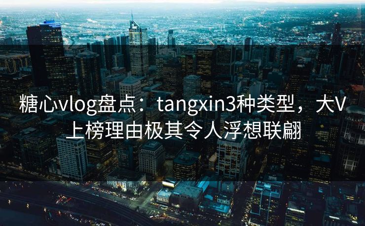 糖心vlog盘点：tangxin3种类型，大V上榜理由极其令人浮想联翩