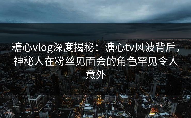 糖心vlog深度揭秘：溏心tv风波背后，神秘人在粉丝见面会的角色罕见令人意外  第1张