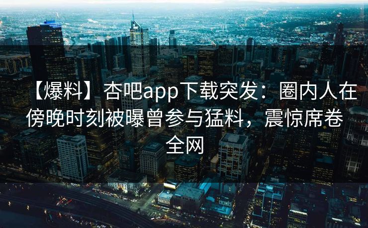 【爆料】杏吧app下载突发：圈内人在傍晚时刻被曝曾参与猛料，震惊席卷全网  第1张