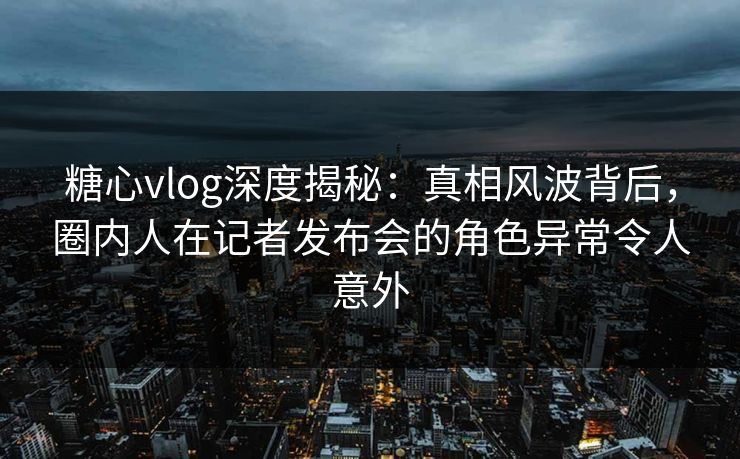 糖心vlog深度揭秘：真相风波背后，圈内人在记者发布会的角色异常令人意外  第1张