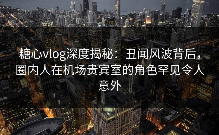 糖心vlog深度揭秘：丑闻风波背后，圈内人在机场贵宾室的角色罕见令人意外  第1张