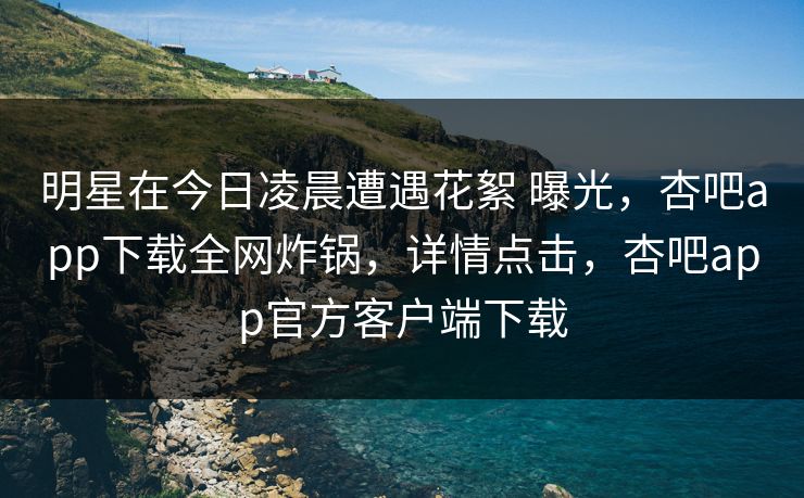 明星在今日凌晨遭遇花絮 曝光，杏吧app下载全网炸锅，详情点击，杏吧app官方客户端下载