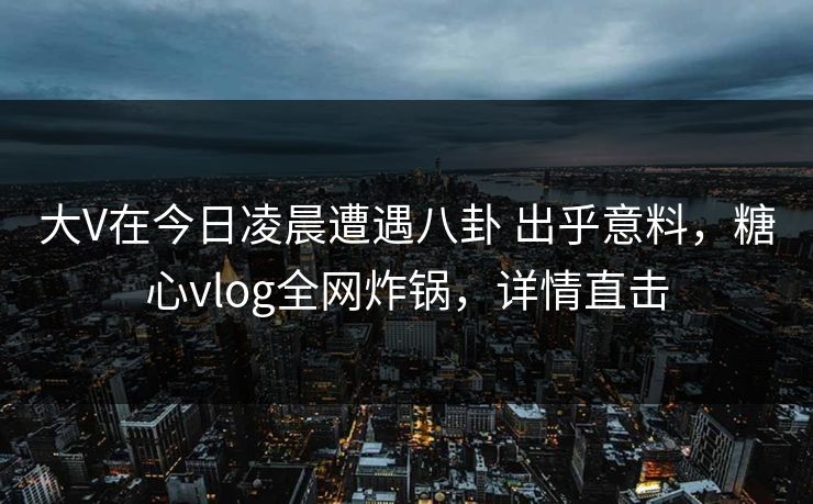大V在今日凌晨遭遇八卦 出乎意料，糖心vlog全网炸锅，详情直击