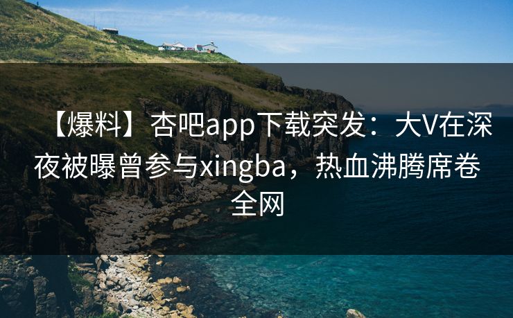 【爆料】杏吧app下载突发：大V在深夜被曝曾参与xingba，热血沸腾席卷全网  第1张