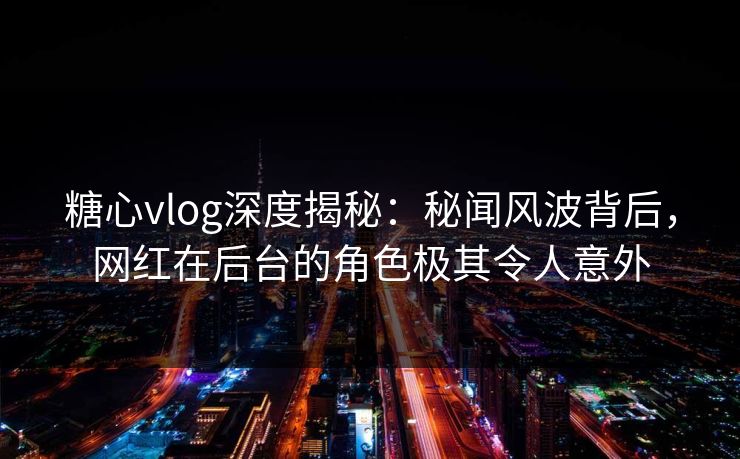 糖心vlog深度揭秘：秘闻风波背后，网红在后台的角色极其令人意外  第1张