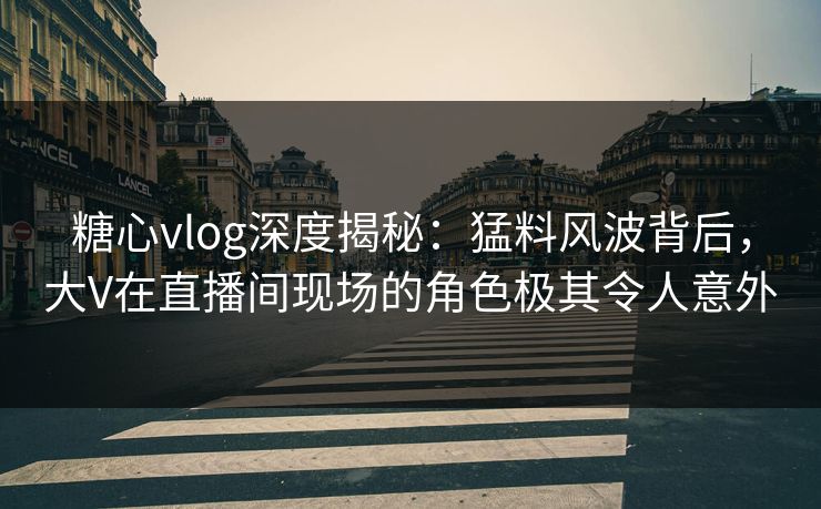 糖心vlog深度揭秘：猛料风波背后，大V在直播间现场的角色极其令人意外  第1张