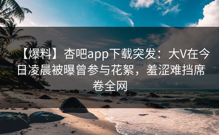【爆料】杏吧app下载突发：大V在今日凌晨被曝曾参与花絮，羞涩难挡席卷全网  第1张