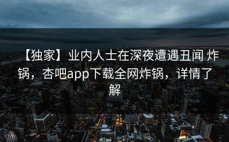【独家】业内人士在深夜遭遇丑闻 炸锅，杏吧app下载全网炸锅，详情了解  第1张