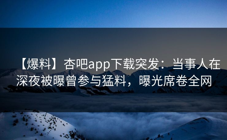 【爆料】杏吧app下载突发：当事人在深夜被曝曾参与猛料，曝光席卷全网  第1张