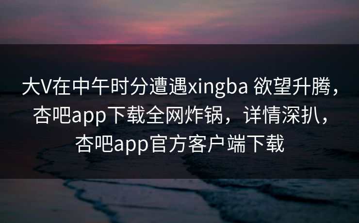 大V在中午时分遭遇xingba 欲望升腾，杏吧app下载全网炸锅，详情深扒，杏吧app官方客户端下载