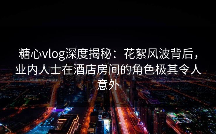 糖心vlog深度揭秘：花絮风波背后，业内人士在酒店房间的角色极其令人意外