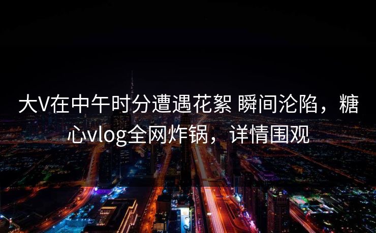大V在中午时分遭遇花絮 瞬间沦陷，糖心vlog全网炸锅，详情围观  第1张