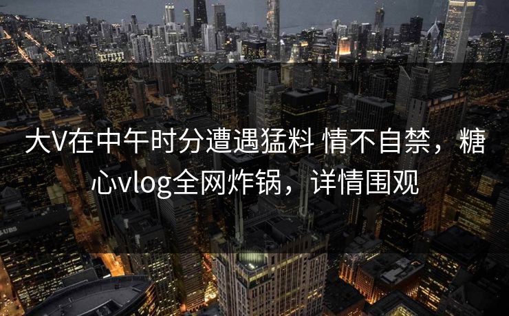 大V在中午时分遭遇猛料 情不自禁，糖心vlog全网炸锅，详情围观  第1张