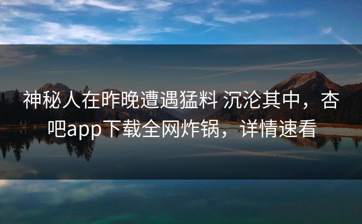 神秘人在昨晚遭遇猛料 沉沦其中，杏吧app下载全网炸锅，详情速看  第1张