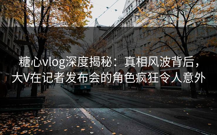 糖心vlog深度揭秘：真相风波背后，大V在记者发布会的角色疯狂令人意外  第1张
