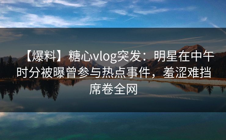 【爆料】糖心vlog突发：明星在中午时分被曝曾参与热点事件，羞涩难挡席卷全网  第1张