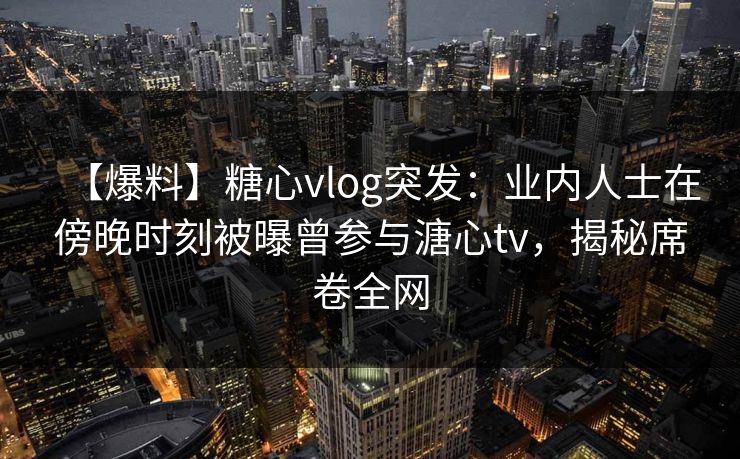 【爆料】糖心vlog突发：业内人士在傍晚时刻被曝曾参与溏心tv，揭秘席卷全网  第1张