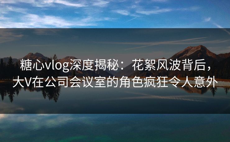 糖心vlog深度揭秘：花絮风波背后，大V在公司会议室的角色疯狂令人意外  第1张