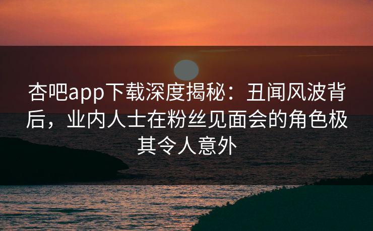 杏吧app下载深度揭秘：丑闻风波背后，业内人士在粉丝见面会的角色极其令人意外  第1张