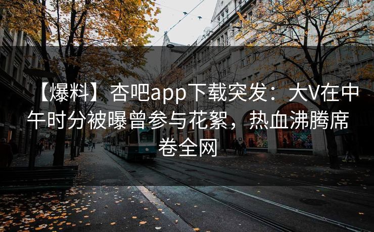 【爆料】杏吧app下载突发：大V在中午时分被曝曾参与花絮，热血沸腾席卷全网