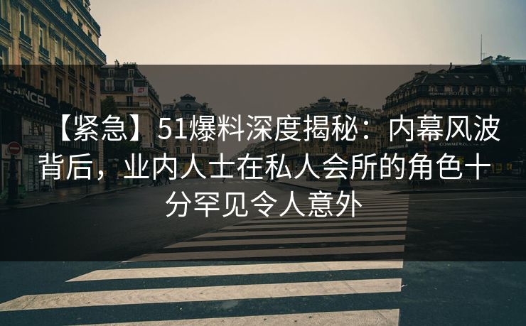 【紧急】51爆料深度揭秘：内幕风波背后，业内人士在私人会所的角色十分罕见令人意外  第1张