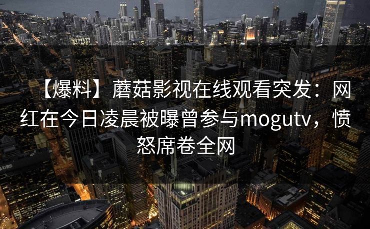 【爆料】蘑菇影视在线观看突发：网红在今日凌晨被曝曾参与mogutv，愤怒席卷全网  第1张