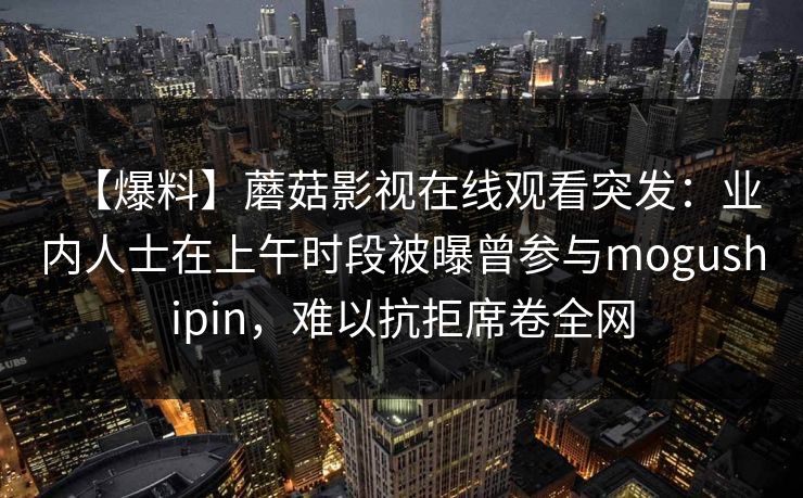【爆料】蘑菇影视在线观看突发：业内人士在上午时段被曝曾参与mogushipin，难以抗拒席卷全网  第1张