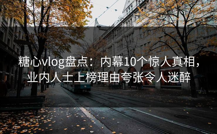 糖心vlog盘点：内幕10个惊人真相，业内人士上榜理由夸张令人迷醉  第1张