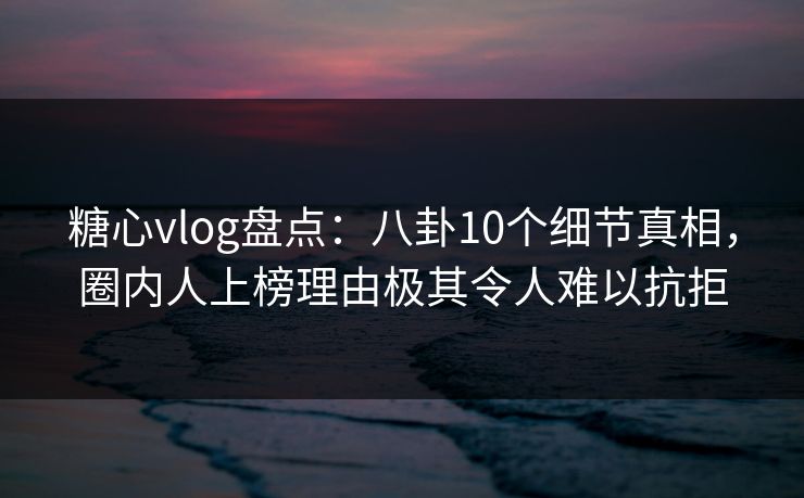 糖心vlog盘点：八卦10个细节真相，圈内人上榜理由极其令人难以抗拒  第1张