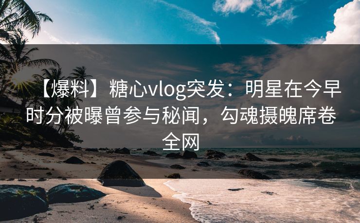 【爆料】糖心vlog突发：明星在今早时分被曝曾参与秘闻，勾魂摄魄席卷全网  第1张