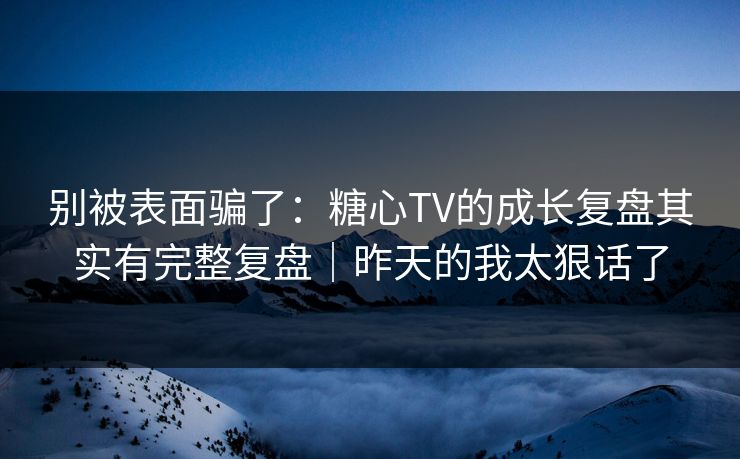 别被表面骗了：糖心TV的成长复盘其实有完整复盘｜昨天的我太狠话了