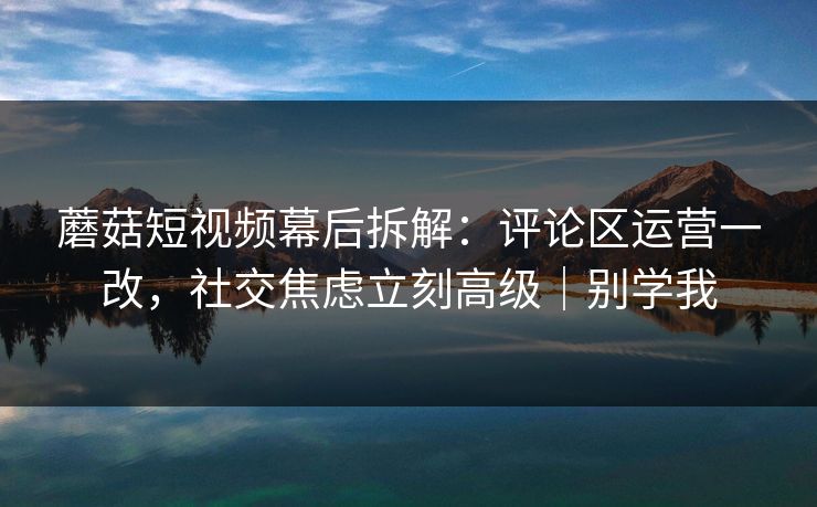 蘑菇短视频幕后拆解：评论区运营一改，社交焦虑立刻高级｜别学我