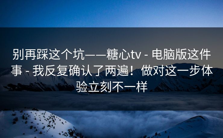 别再踩这个坑——糖心tv - 电脑版这件事 - 我反复确认了两遍！做对这一步体验立刻不一样