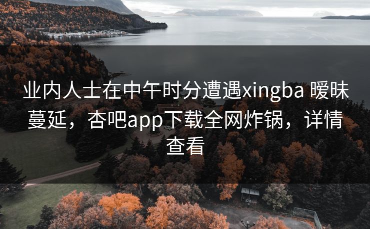 业内人士在中午时分遭遇xingba 暧昧蔓延，杏吧app下载全网炸锅，详情查看  第1张