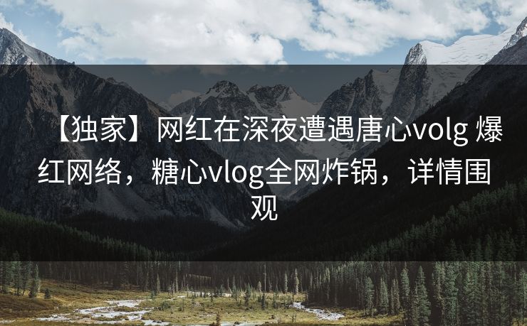 【独家】网红在深夜遭遇唐心volg 爆红网络，糖心vlog全网炸锅，详情围观