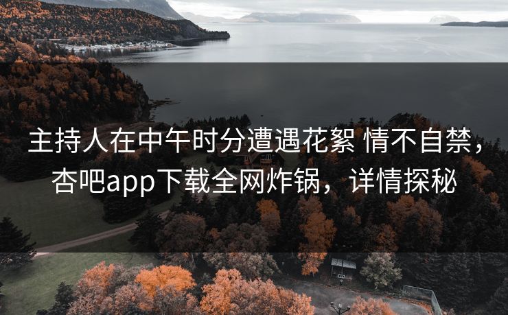 主持人在中午时分遭遇花絮 情不自禁，杏吧app下载全网炸锅，详情探秘  第1张