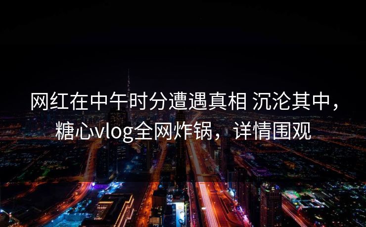 网红在中午时分遭遇真相 沉沦其中，糖心vlog全网炸锅，详情围观  第1张
