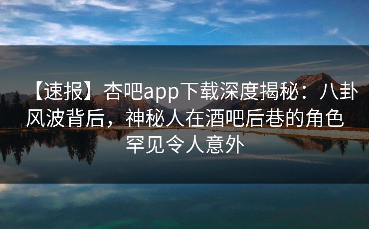【速报】杏吧app下载深度揭秘：八卦风波背后，神秘人在酒吧后巷的角色罕见令人意外