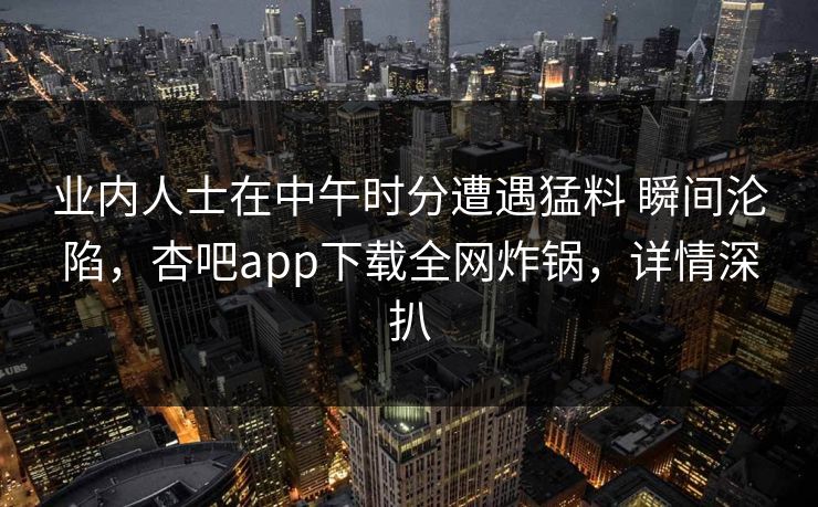 业内人士在中午时分遭遇猛料 瞬间沦陷，杏吧app下载全网炸锅，详情深扒  第1张