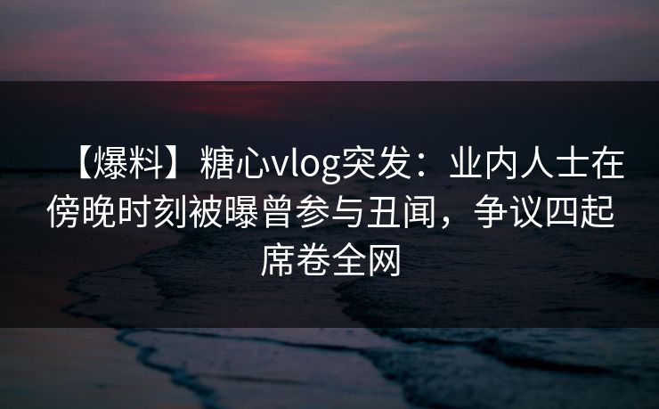 【爆料】糖心vlog突发：业内人士在傍晚时刻被曝曾参与丑闻，争议四起席卷全网
