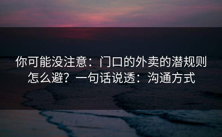 你可能没注意：门口的外卖的潜规则怎么避？一句话说透：沟通方式