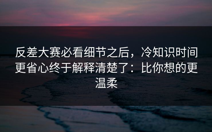 反差大赛必看细节之后，冷知识时间更省心终于解释清楚了：比你想的更温柔