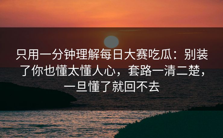 只用一分钟理解每日大赛吃瓜：别装了你也懂太懂人心，套路一清二楚，一旦懂了就回不去