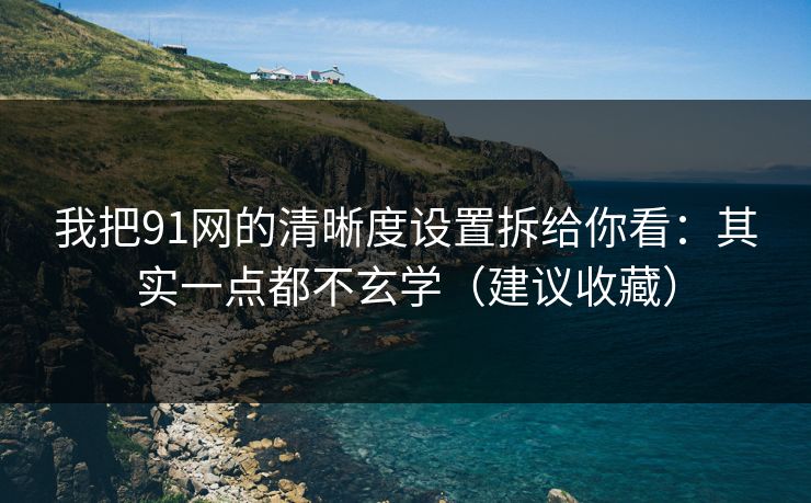我把91网的清晰度设置拆给你看：其实一点都不玄学（建议收藏）