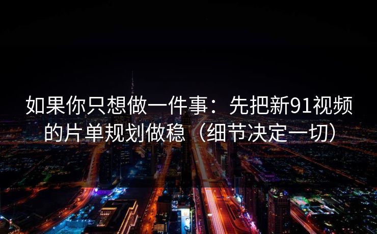 如果你只想做一件事：先把新91视频的片单规划做稳（细节决定一切）