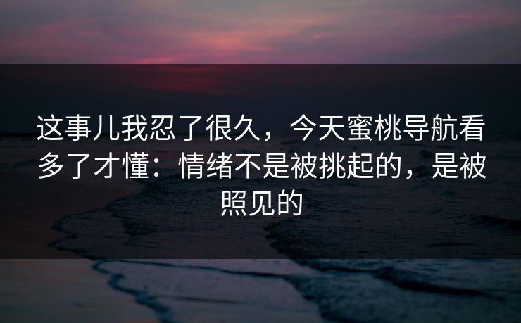 这事儿我忍了很久，今天蜜桃导航看多了才懂：情绪不是被挑起的，是被照见的
