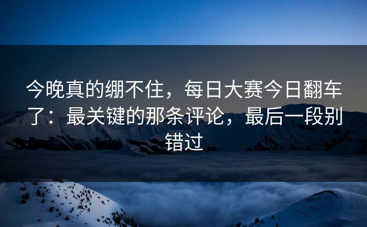 今晚真的绷不住，每日大赛今日翻车了：最关键的那条评论，最后一段别错过