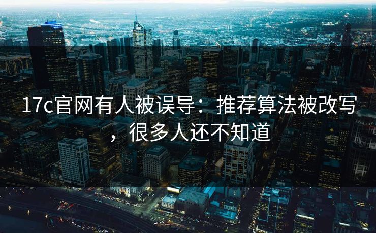 17c官网有人被误导：推荐算法被改写，很多人还不知道