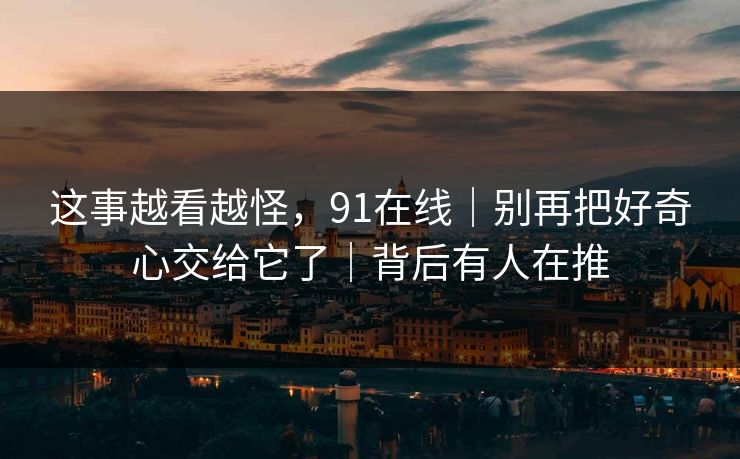 这事越看越怪，91在线｜别再把好奇心交给它了｜背后有人在推
